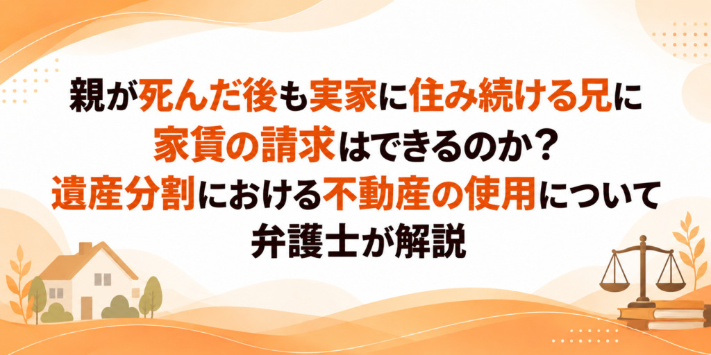親が死んだ後も実家に住み続ける兄に家賃の請求はできるのか?遺産分割における不動産の使用について弁護士が解説